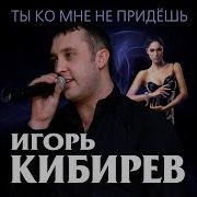 Ты Ко Мне Не Придёшь Игорь Кибирев